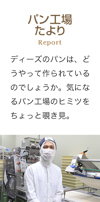 パン工場たより Report ディーズのパンは、どうやって作られているのでしょうか。気になるパン工場のヒミツをちょっと覗き見。