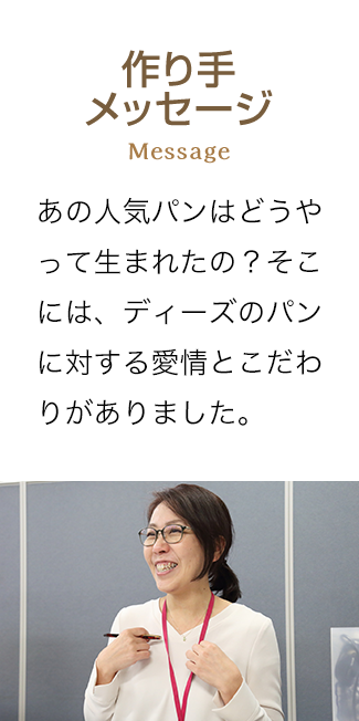 作り手メッセージ Messsage あの人気パンはどうやって生まれたの？そこには、ディーズのパンに対する愛情とこだわりがありました。