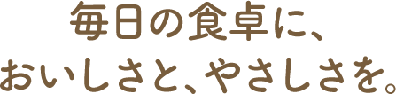 毎日の食卓に、おいしさと、やさしさを。