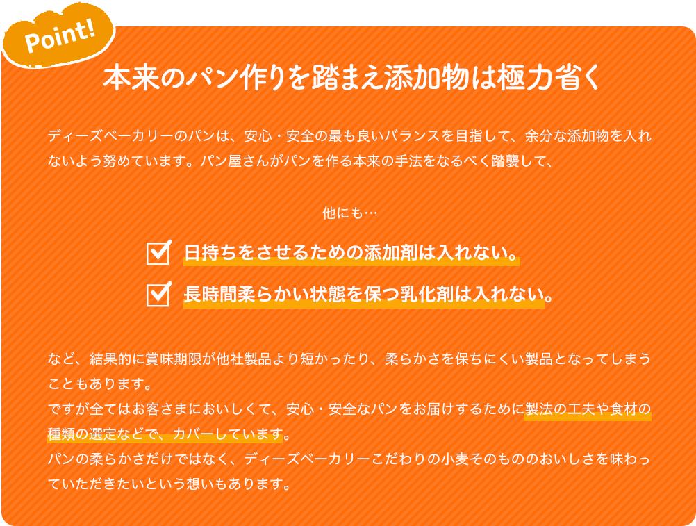 Point! 本来のパン作りを踏まえ添加物は極力省く ディーズベーカリーのパンは、安心・安全の最も良いバランスを目指して、余分な添加物を入れないよう努めています。パン屋さんがパンを作る本来の手法をなるべく踏襲して、 他にも… 日持ちをさせるための添加剤は入れない。長時間柔らかい状態を保つ乳化剤は入れない。 など、結果的に賞味期限が他社製品より短かったり、柔らかさを保ちにくい製品となってしまうこともあります。 ですが全てはお客さまにおいしくて、安心・安全なパンをお届けするために製法の工夫や食材の種類の選定などで、カバーしています。 パンの柔らかさだけではなく、ディーズベーカリーこだわりの小麦そのもののおいしさを味わっていただきたいという想いもあります。