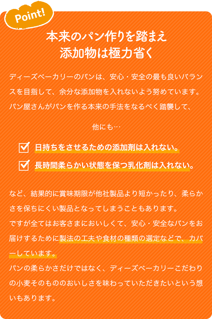 Point! 本来のパン作りを踏まえ添加物は極力省く ディーズベーカリーのパンは、安心・安全の最も良いバランスを目指して、余分な添加物を入れないよう努めています。パン屋さんがパンを作る本来の手法をなるべく踏襲して、 他にも… 日持ちをさせるための添加剤は入れない。長時間柔らかい状態を保つ乳化剤は入れない。 など、結果的に賞味期限が他社製品より短かったり、柔らかさを保ちにくい製品となってしまうこともあります。 ですが全てはお客さまにおいしくて、安心・安全なパンをお届けするために製法の工夫や食材の種類の選定などで、カバーしています。 パンの柔らかさだけではなく、ディーズベーカリーこだわりの小麦そのもののおいしさを味わっていただきたいという想いもあります。