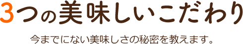 3つの美味しいこだわり 今までにない美味しさの秘密を教えます。