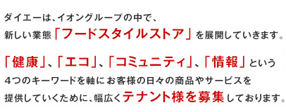 ダイエーは、イオングループの中で、新しい業態「フードスタイルストア」を展開していきます。「健康」、「エコ」、「コミュニティ」、「情報」という4つのキーワードを軸にお客様の日々の商品やサービスを提供していくために、幅広くテナント様を募集しております。