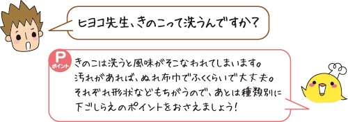 Q：ヒヨコ先生、きのこって洗うんですか？　A：きのこは洗うと風味がそこなわれてしまいます。ぬれ布巾でふくくらいで大丈夫。あとは種類別に下ごしらえのポイントをおさえましょう！