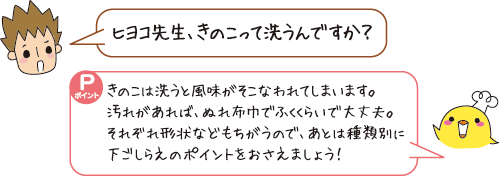 Q:ヒヨコ先生、きのこって洗うんですか? A:きのこは洗うと風味がそこなわれてしまいます。ぬれ布巾でふくくらいで大丈夫。あとは種類別に下ごしらえのポイントをおさえましょう!