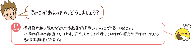 Q:きのこがあまったら、どうしましょう? A:保存袋や紙に包むなどして冷蔵庫で保存し、1~2日で使い切ること。下ごしらえして冷凍しておけば、使う分だけ取り出して、そのまま調理できます。