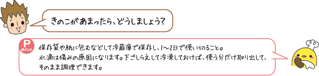 Q：きのこがあまったら、どうしましょう？　A：保存袋や紙に包むなどして冷蔵庫で保存し、1～2日で使い切ること。下ごしらえして冷凍しておけば、使う分だけ取り出して、そのまま調理できます。