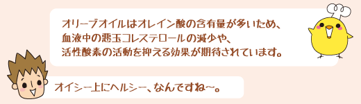 オリーブオイルはオレイン酸の含有量が多いため、血液中の悪玉コレステロールをの減少や、活性酸素の活動を抑える効果が期待されています。　オイシー上にヘルシー、なんですね～。