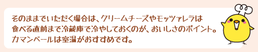 そのままでいただく場合は、クリームチーズやモッツァレラは食べる直前まで冷蔵庫で冷やしておくのが、おいしさのポイント。カマンベールは室温がおすすめです。