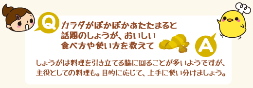 Q：カラダがぽかぽかあたたまると話題のしょうが、おいしい食べ方や使い方を教えて　A：しょうがは料理を引き立てる脇に回ることが多いようですが、主役としての料理も。目的に応じて、上手に使い分けましょう。