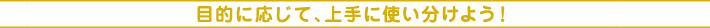 目的に応じて、上手に使い分けよう!