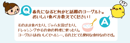 Q:春先になると何かと話題のヨーグルト。おいしい食べ方教えてください! A:そのまま食べたり、ジャムを混ぜたり、ドレッシングやその他の料理に使ったり。ヨーグルトはおいしくてヘルシー、その上とても便利な食材なのです。