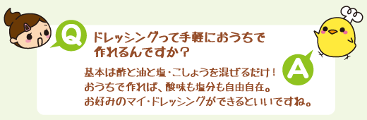 Q:ドレッシングって手軽におうちで作れるんですか? A:基本は酢と油と塩・こしょうを混ぜるだけ!おうちで作れば、酸味も塩分も自由自在。お好みのマイ・ドレッシングができるといいですね。