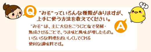 Q：“みそ”っていろんな種類がありますが、上手に使う方法を教えてください。　A：“みそ”は、主に大豆をこうじと塩で発酵・熟成させることで、うま味と風味が増したもの。いろいろな料理をおいしくしてくれる便利な調味料です。