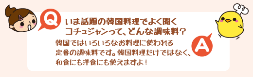 Q：いま話題の韓国料理でよく聞くコチュジャンって、どんな調味料？　A：韓国ではいろいろなお料理に使われる定番の調味料です。韓国料理だけではなく、和食にも洋食にも使えますよ！