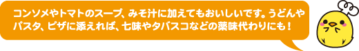 コンソメやトマトのスープ、みそ汁に加えてもおいしいです。うどんやパスタ、ピザに添えれば、七味やタバスコなどの薬味代わりにも!