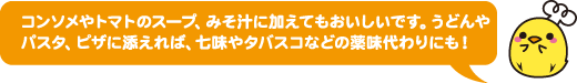 コンソメやトマトのスープ、みそ汁に加えてもおいしいです。うどんやパスタ、ピザに添えれば、七味やタバスコなどの薬味代わりにも！