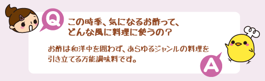 Q：この時季、気になるお酢って、どんな風に料理に使うの？　A：お酢は和洋中を問わず、あらゆるジャンルの料理を引き立てる万能調味料です。