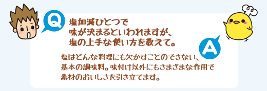 Q：塩加減ひとつで味が決まるといわれますが、塩の上手な使い方を教えて。　A：塩はどんな料理にも欠かすことのできない、基本の調味料。味付け以外にもさまざまな作用で素材のおいしさを引き立てます。