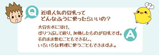 Q：近頃人気の豆乳ってどんなふうに使ったらいいの？　A：大豆を水に浸け、すりつぶして絞り、加熱したものが豆乳です。そのまま飲むこともできるし、いろいろな料理に使うこともできますよ。