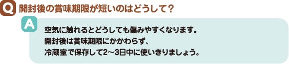 Q:開封後の賞味期限が短いのはどうして? A:空気に触れるとどうしても傷みやすくなります。開封後は賞味期限にかかわらず、冷蔵室で保存して2~3日中に使いきりましょう。