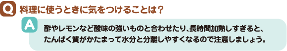 Q:料理に使うときに気をつけることは? A:酢やレモンなど酸味の強いものと合わせたり、長時間加熱しすぎると、たんぱく質がかたまって水分と分離しやすくなるので注意しましょう。