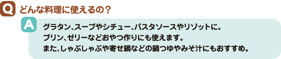 Q:どんな料理に使えるの? A:グラタン、スープやシチュー、パスタソースやリゾットに。プリン、ゼリーなどおやつ作りにも使えます。また、しゃぶしゃぶや寄せ鍋などの鍋つゆやみそ汁にもおすすめ。