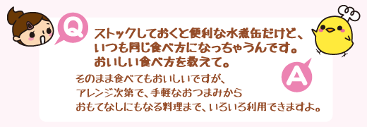 Q：ストックしておくと便利な水煮缶だけど、いつも同じ食べ方になっちゃうんです。おいしい食べ方を教えて。　A：そのまま食べてもおいしいですが、アレンジ次第で、手軽なおつまみからおもてなしにもなる料理まで、いろいろ利用できますよ。