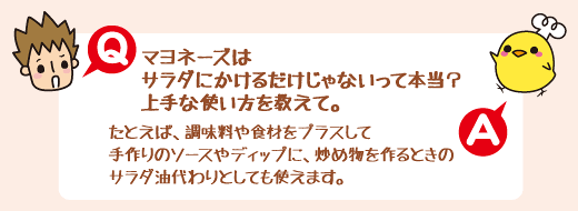 Q：マヨネーズはサラダにかけるだけじゃないって本当？上手な使い方を教えて。 　A：たとえば、調味料や食材をプラスして手作りのソースやディップに、炒め物を作るときのサラダ油代わりとしても使えます。