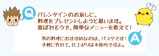 Q：バレンタインのお返しに、料理をプレゼントしようと思います。喜ばれそうで、簡単なメニューを教えて！　A：男の料理におすすめなのは、パスタです！手軽に作れて、仕上がりは本格的ですよ。