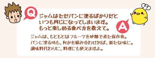 Q：ジャムはただパンに塗るばかりだといつも同じになってしまいます。もっと楽しめる食べ方を教えて。　A：ジャムは、もともとはフルーツを砂糖で煮た保存食。パンに塗る時も、何かを組み合わせれば、新たな味に。調味料代わりに、料理にも使えますよ。