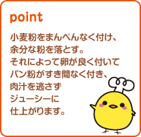 小麦粉をまんべんなく付け、余分な粉を落とす。それによって卵が良く付いてパン粉がすき間なく付き、肉汁を逃さずジューシーに仕上がります。