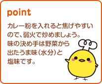 カレー粉を入れると焦げやすい ので、弱火で炒めましょう。 味の決め手は野菜から 出たうま味（水分）と 塩味です。