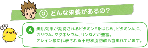 Q：どんな栄養があるの？　A：美肌効果が期待されるビタミンEをはじめ、ビタミンA、C、カリウム、マグネシウム、リンなどが豊富。