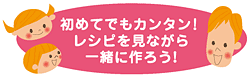 初めてでもカンタン！レシピを見ながら一緒に作ろう！