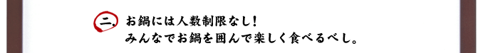 二．お鍋には人数制限なし！みんなでお鍋を囲んで楽しく食べるべし。