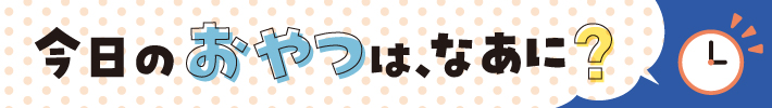今日のおやつは、なあに？