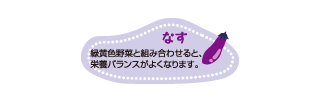 なす：緑黄色野菜と組み合わせると、栄養バランスがよくなります。