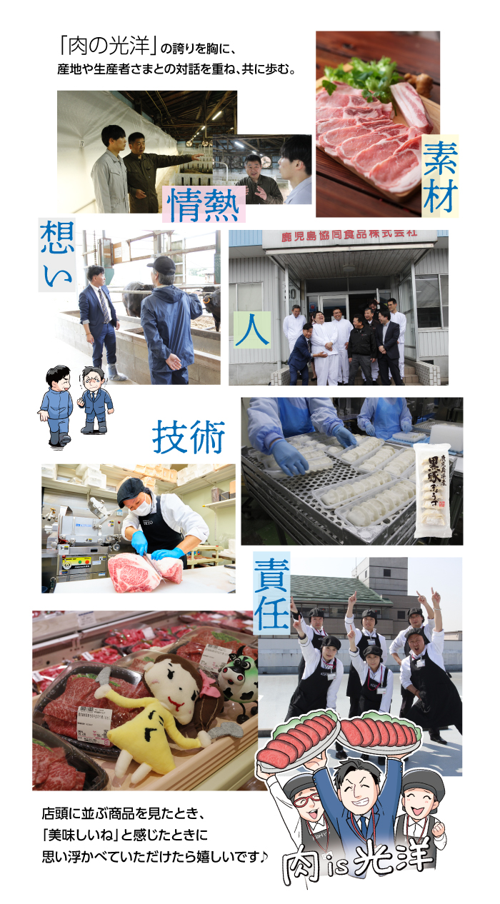当たり前が、当たり前ではない「今」というとき（時代）。光洋がこの信念とこだわりを実現し続けるためには、想いを共にする生産者さまやお取引先さま、従業員が欠かせません。「肉の光洋」の誇りを胸に、産地や生産者さまとの対話を重ね、共に歩む。素材、技術、人、責任、情熱、想い　店頭に並ぶ商品を見たとき、「美味しいね」と感じたときに思い浮かべていただけたら嬉しいです♪