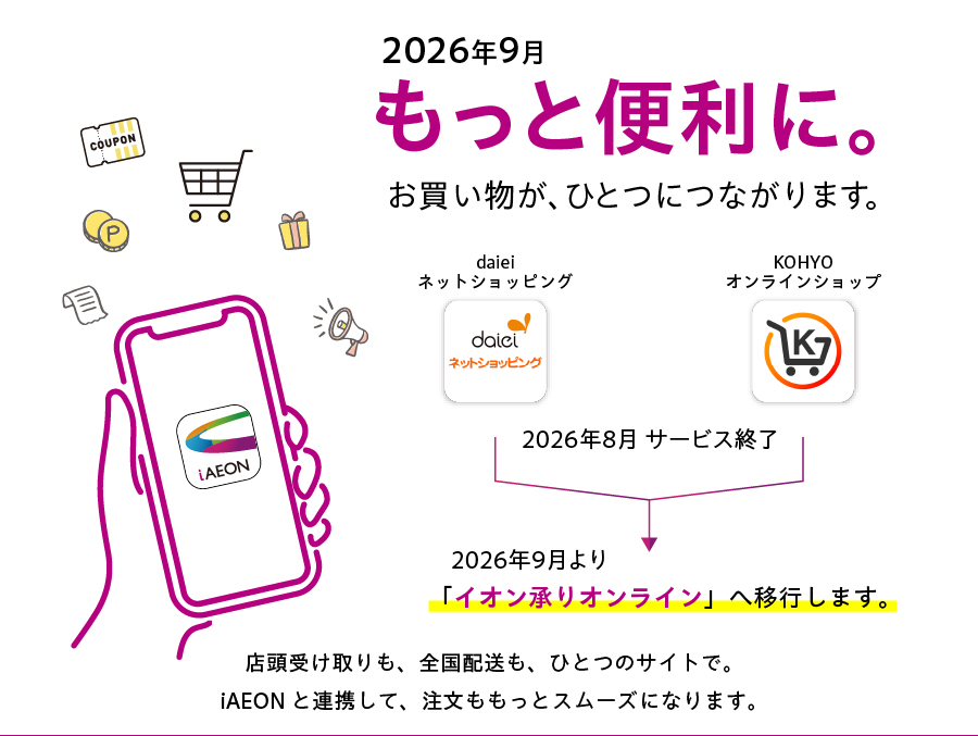 2026年9月より、daieiネットショッピングとKOHYOオンランショップが一つになります。店頭受け取りも・全国配送も「イオン承りオンライン」で！iAEONと連携して、注文がもっとスムーズになります。