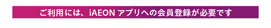 ご利用には、iAEONアプリへの会員登録が必要です