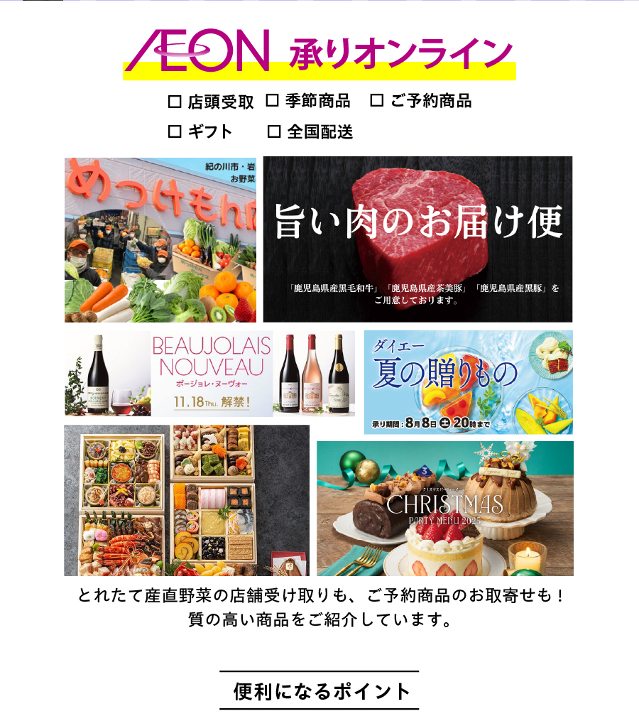 店頭受け取りも・全国配送も「イオン承りオンライン」で！とれたて産直野菜の店舗受け取りも、ご予約商品のお取寄せも!
質の高い商品をご紹介しています。