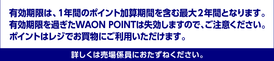 有効期限は、1年間のポイント加算期間を含む最大2年間となります。有効期限を過ぎたWAON POINTは失効しますので、ご注意ください。ポイントはレジでお買物にご利用いただけます。